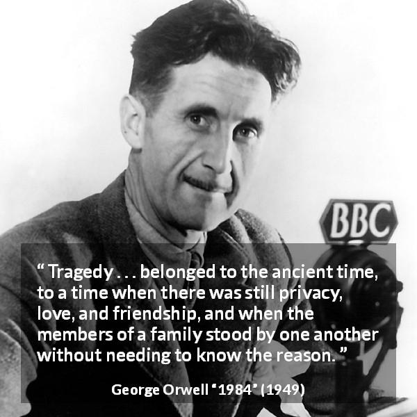 George Orwell quote about friendship from 1984 - Tragedy . . . belonged to the ancient time, to a time when there was still privacy, love, and friendship, and when the members of a family stood by one another without needing to know the reason.