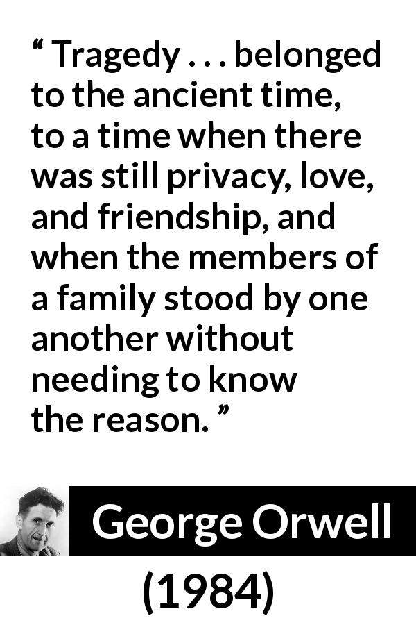 George Orwell quote about friendship from 1984 - Tragedy . . . belonged to the ancient time, to a time when there was still privacy, love, and friendship, and when the members of a family stood by one another without needing to know the reason.