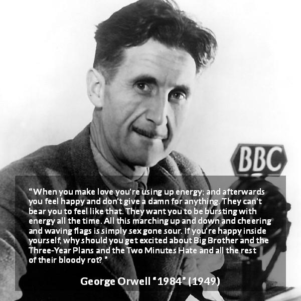 George Orwell quote about happiness from 1984 - When you make love you're using up energy; and afterwards you feel happy and don't give a damn for anything. They can't bear you to feel like that. They want you to be bursting with energy all the time. All this marching up and down and cheering and waving flags is simply sex gone sour. If you're happy inside yourself, why should you get excited about Big Brother and the Three-Year Plans and the Two Minutes Hate and all the rest of their bloody rot?
