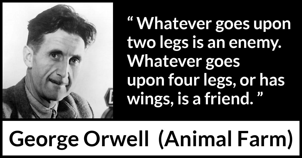 George Orwell quote about humanity from Animal Farm - Whatever goes upon two legs is an enemy. Whatever goes upon four legs, or has wings, is a friend.