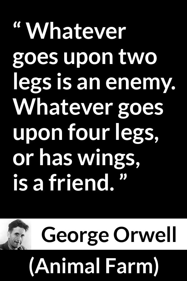 George Orwell quote about humanity from Animal Farm - Whatever goes upon two legs is an enemy. Whatever goes upon four legs, or has wings, is a friend.