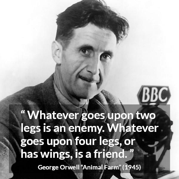 George Orwell quote about humanity from Animal Farm - Whatever goes upon two legs is an enemy. Whatever goes upon four legs, or has wings, is a friend.