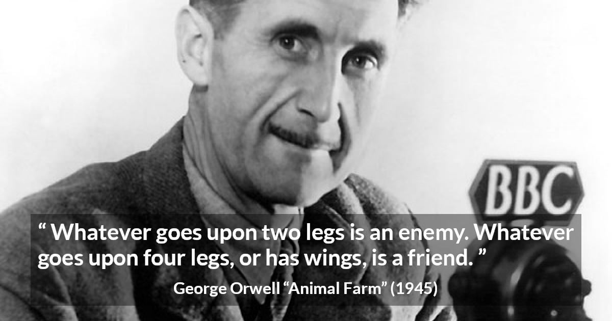 George Orwell quote about humanity from Animal Farm - Whatever goes upon two legs is an enemy. Whatever goes upon four legs, or has wings, is a friend.