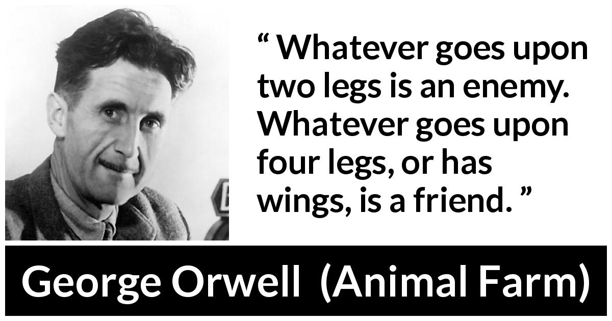 George Orwell quote about humanity from Animal Farm - Whatever goes upon two legs is an enemy. Whatever goes upon four legs, or has wings, is a friend.