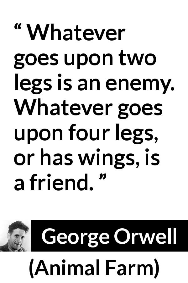 George Orwell quote about humanity from Animal Farm - Whatever goes upon two legs is an enemy. Whatever goes upon four legs, or has wings, is a friend.