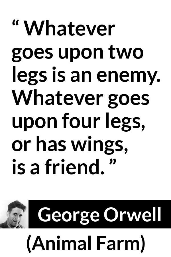 George Orwell quote about humanity from Animal Farm - Whatever goes upon two legs is an enemy. Whatever goes upon four legs, or has wings, is a friend.