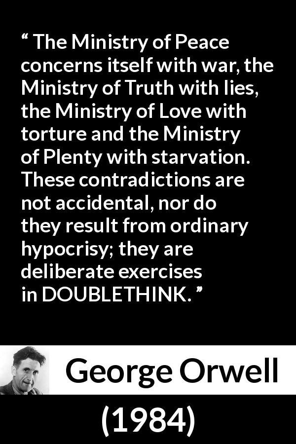 George Orwell quote about hypocrisy from 1984 - The Ministry of Peace concerns itself with war, the Ministry of Truth with lies, the Ministry of Love with torture and the Ministry of Plenty with starvation. These contradictions are not accidental, nor do they result from ordinary hypocrisy; they are deliberate exercises in DOUBLETHINK.