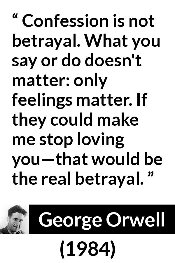 George Orwell quote about love from 1984 - Confession is not betrayal. What you say or do doesn't matter: only feelings matter. If they could make me stop loving you—that would be the real betrayal.