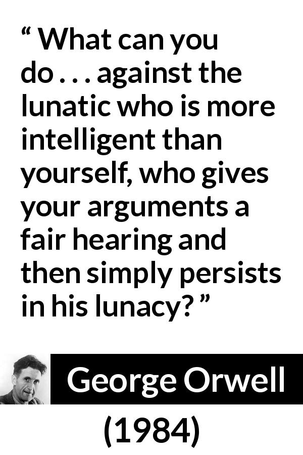 George Orwell quote about madness from 1984 - What can you do . . . against the lunatic who is more intelligent than yourself, who gives your arguments a fair hearing and then simply persists in his lunacy?