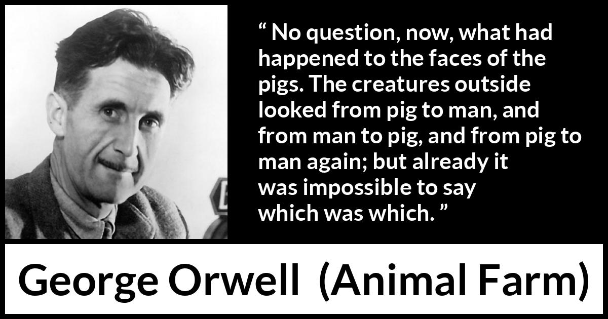 George Orwell quote about man from Animal Farm - No question, now, what had happened to the faces of the pigs. The creatures outside looked from pig to man, and from man to pig, and from pig to man again; but already it was impossible to say which was which.