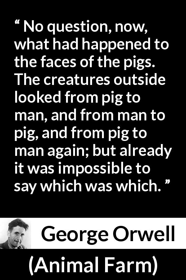 George Orwell quote about man from Animal Farm - No question, now, what had happened to the faces of the pigs. The creatures outside looked from pig to man, and from man to pig, and from pig to man again; but already it was impossible to say which was which.