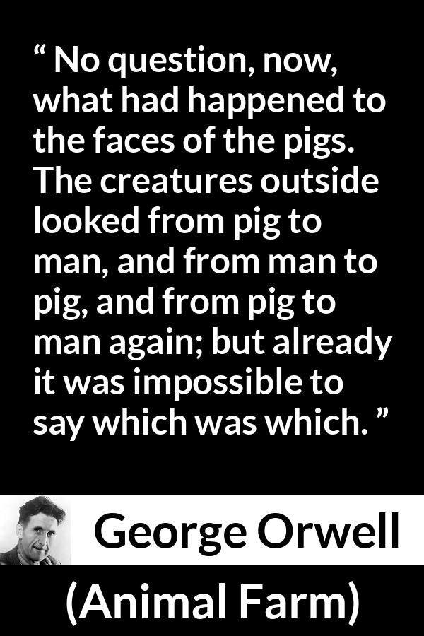 George Orwell quote about man from Animal Farm - No question, now, what had happened to the faces of the pigs. The creatures outside looked from pig to man, and from man to pig, and from pig to man again; but already it was impossible to say which was which.