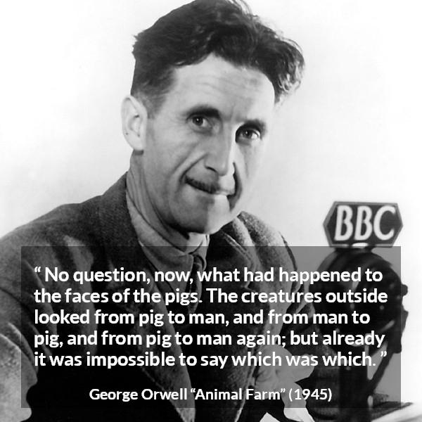 George Orwell quote about man from Animal Farm - No question, now, what had happened to the faces of the pigs. The creatures outside looked from pig to man, and from man to pig, and from pig to man again; but already it was impossible to say which was which.