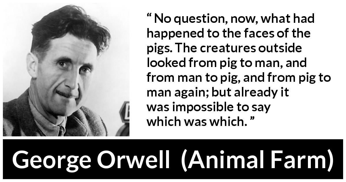 George Orwell quote about man from Animal Farm - No question, now, what had happened to the faces of the pigs. The creatures outside looked from pig to man, and from man to pig, and from pig to man again; but already it was impossible to say which was which.