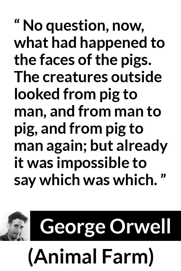 George Orwell quote about man from Animal Farm - No question, now, what had happened to the faces of the pigs. The creatures outside looked from pig to man, and from man to pig, and from pig to man again; but already it was impossible to say which was which.