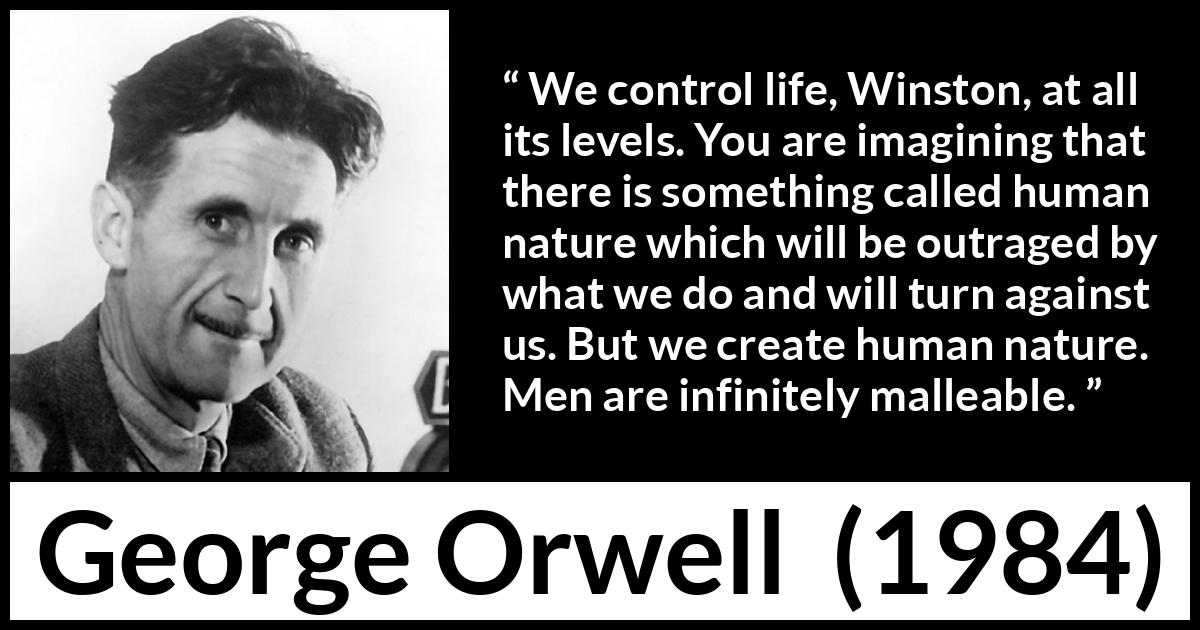 George Orwell quote about men from 1984 - We control life, Winston, at all its levels. You are imagining that there is something called human nature which will be outraged by what we do and will turn against us. But we create human nature. Men are infinitely malleable.