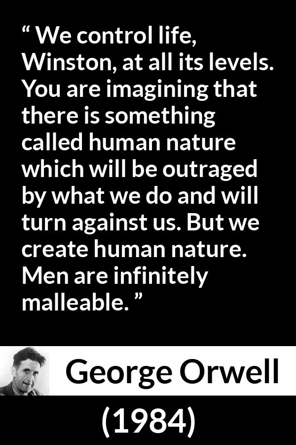 George Orwell quote about men from 1984 - We control life, Winston, at all its levels. You are imagining that there is something called human nature which will be outraged by what we do and will turn against us. But we create human nature. Men are infinitely malleable.