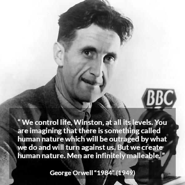 George Orwell quote about men from 1984 - We control life, Winston, at all its levels. You are imagining that there is something called human nature which will be outraged by what we do and will turn against us. But we create human nature. Men are infinitely malleable.