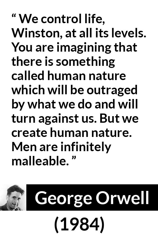 George Orwell quote about men from 1984 - We control life, Winston, at all its levels. You are imagining that there is something called human nature which will be outraged by what we do and will turn against us. But we create human nature. Men are infinitely malleable.