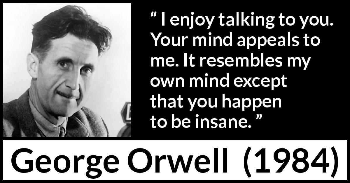 George Orwell quote about mind from 1984 - I enjoy talking to you. Your mind appeals to me. It resembles my own mind except that you happen to be insane.