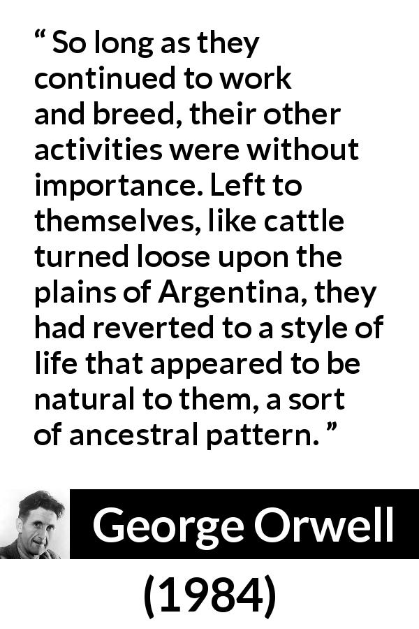 George Orwell quote about nature from 1984 - So long as they continued to work and breed, their other activities were without importance. Left to themselves, like cattle turned loose upon the plains of Argentina, they had reverted to a style of life that appeared to be natural to them, a sort of ancestral pattern.