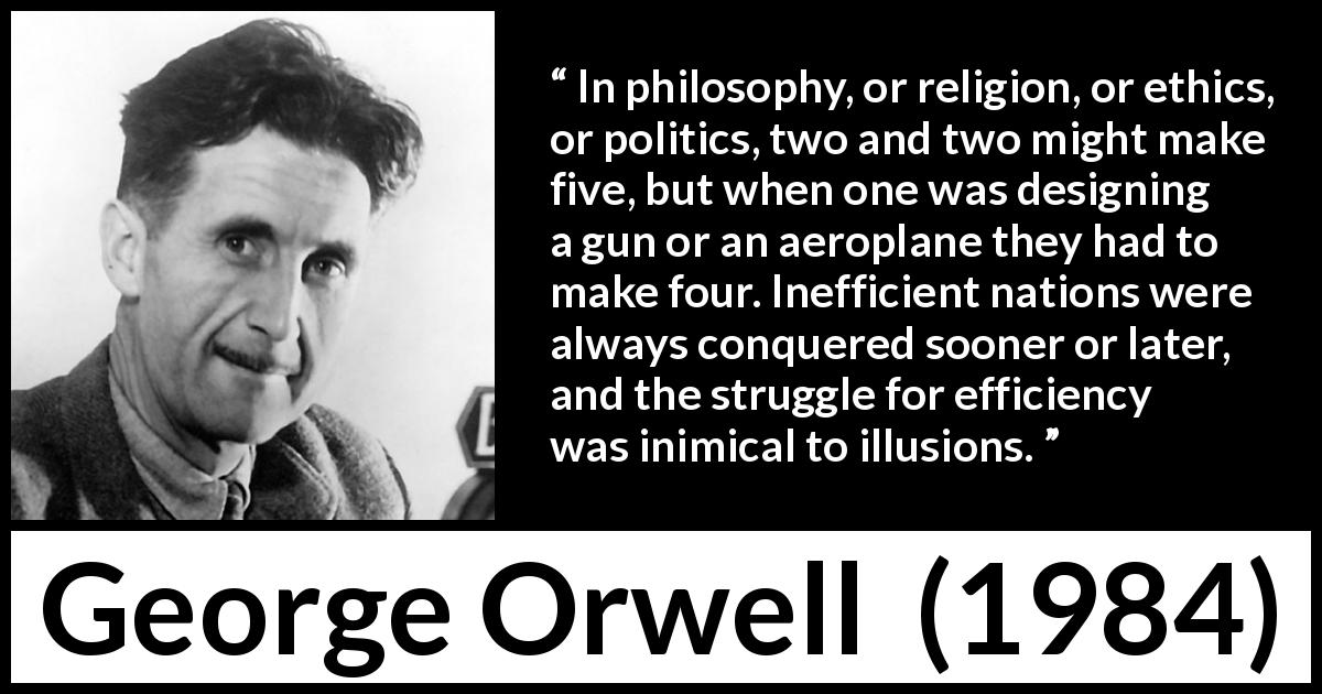 George Orwell quote about philosophy from 1984 - In philosophy, or religion, or ethics, or politics, two and two might make five, but when one was designing a gun or an aeroplane they had to make four. Inefficient nations were always conquered sooner or later, and the struggle for efficiency was inimical to illusions.