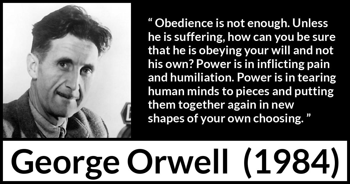 George Orwell quote about power from 1984 - Obedience is not enough. Unless he is suffering, how can you be sure that he is obeying your will and not his own? Power is in inflicting pain and humiliation. Power is in tearing human minds to pieces and putting them together again in new shapes of your own choosing.