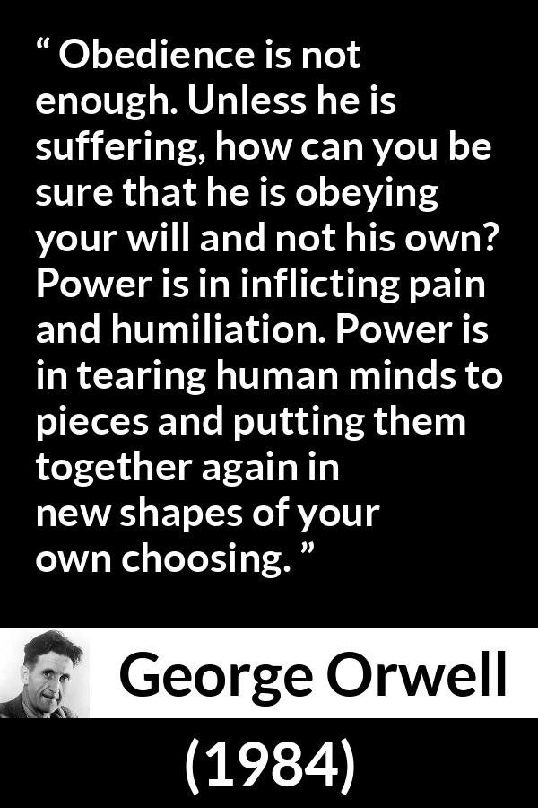 George Orwell quote about power from 1984 - Obedience is not enough. Unless he is suffering, how can you be sure that he is obeying your will and not his own? Power is in inflicting pain and humiliation. Power is in tearing human minds to pieces and putting them together again in new shapes of your own choosing.