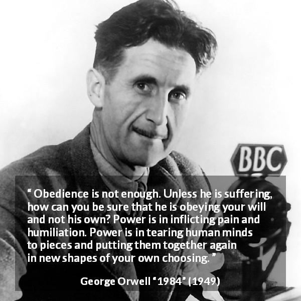George Orwell quote about power from 1984 - Obedience is not enough. Unless he is suffering, how can you be sure that he is obeying your will and not his own? Power is in inflicting pain and humiliation. Power is in tearing human minds to pieces and putting them together again in new shapes of your own choosing.