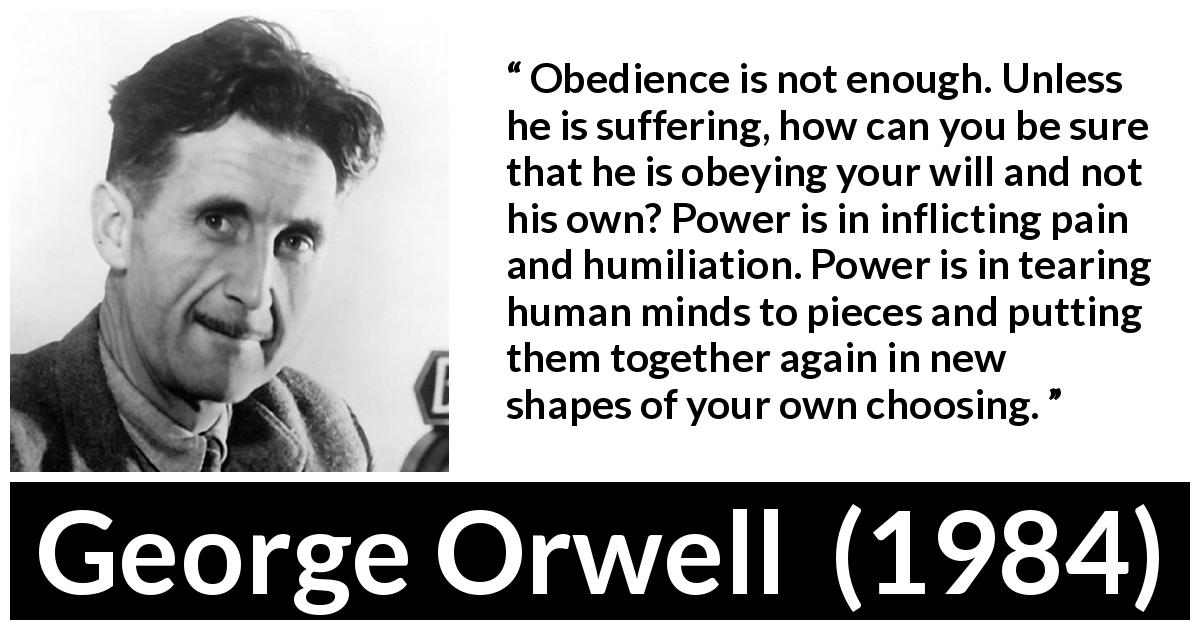 George Orwell quote about power from 1984 - Obedience is not enough. Unless he is suffering, how can you be sure that he is obeying your will and not his own? Power is in inflicting pain and humiliation. Power is in tearing human minds to pieces and putting them together again in new shapes of your own choosing.