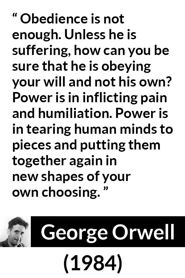 George Orwell quote about power from 1984 - Obedience is not enough. Unless he is suffering, how can you be sure that he is obeying your will and not his own? Power is in inflicting pain and humiliation. Power is in tearing human minds to pieces and putting them together again in new shapes of your own choosing.