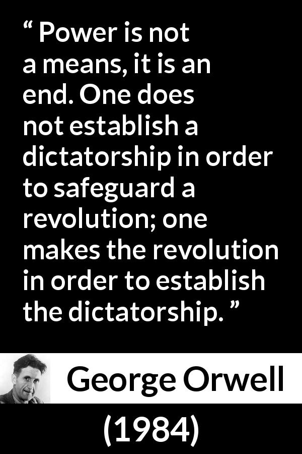 George Orwell quote about totalitarianism from 1984 - Power is not a means, it is an end. One does not establish a dictatorship in order to safeguard a revolution; one makes the revolution in order to establish the dictatorship.