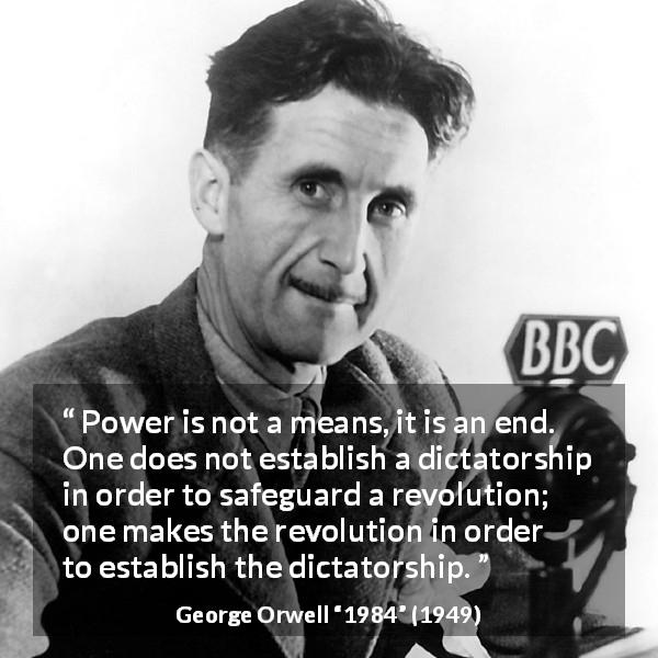 George Orwell quote about totalitarianism from 1984 - Power is not a means, it is an end. One does not establish a dictatorship in order to safeguard a revolution; one makes the revolution in order to establish the dictatorship.