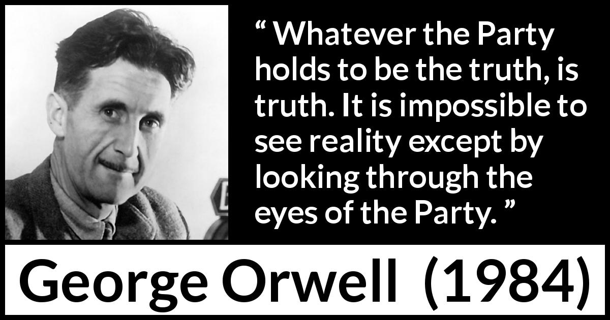 George Orwell quote about truth from 1984 - Whatever the Party holds to be the truth, is truth. It is impossible to see reality except by looking through the eyes of the Party.