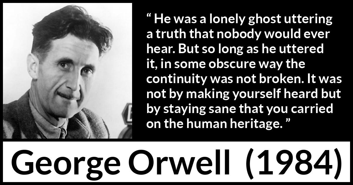 George Orwell quote about truth from 1984 - He was a lonely ghost uttering a truth that nobody would ever hear. But so long as he uttered it, in some obscure way the continuity was not broken. It was not by making yourself heard but by staying sane that you carried on the human heritage.