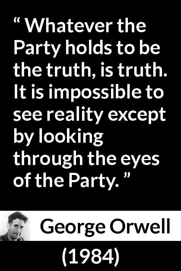 George Orwell quote about truth from 1984 - Whatever the Party holds to be the truth, is truth. It is impossible to see reality except by looking through the eyes of the Party.