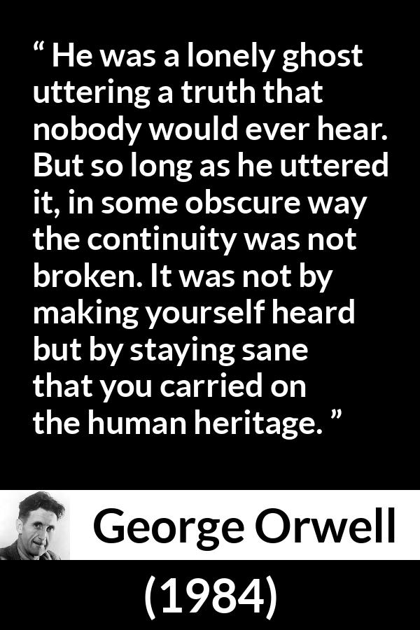 George Orwell quote about truth from 1984 - He was a lonely ghost uttering a truth that nobody would ever hear. But so long as he uttered it, in some obscure way the continuity was not broken. It was not by making yourself heard but by staying sane that you carried on the human heritage.