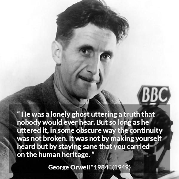 George Orwell quote about truth from 1984 - He was a lonely ghost uttering a truth that nobody would ever hear. But so long as he uttered it, in some obscure way the continuity was not broken. It was not by making yourself heard but by staying sane that you carried on the human heritage.