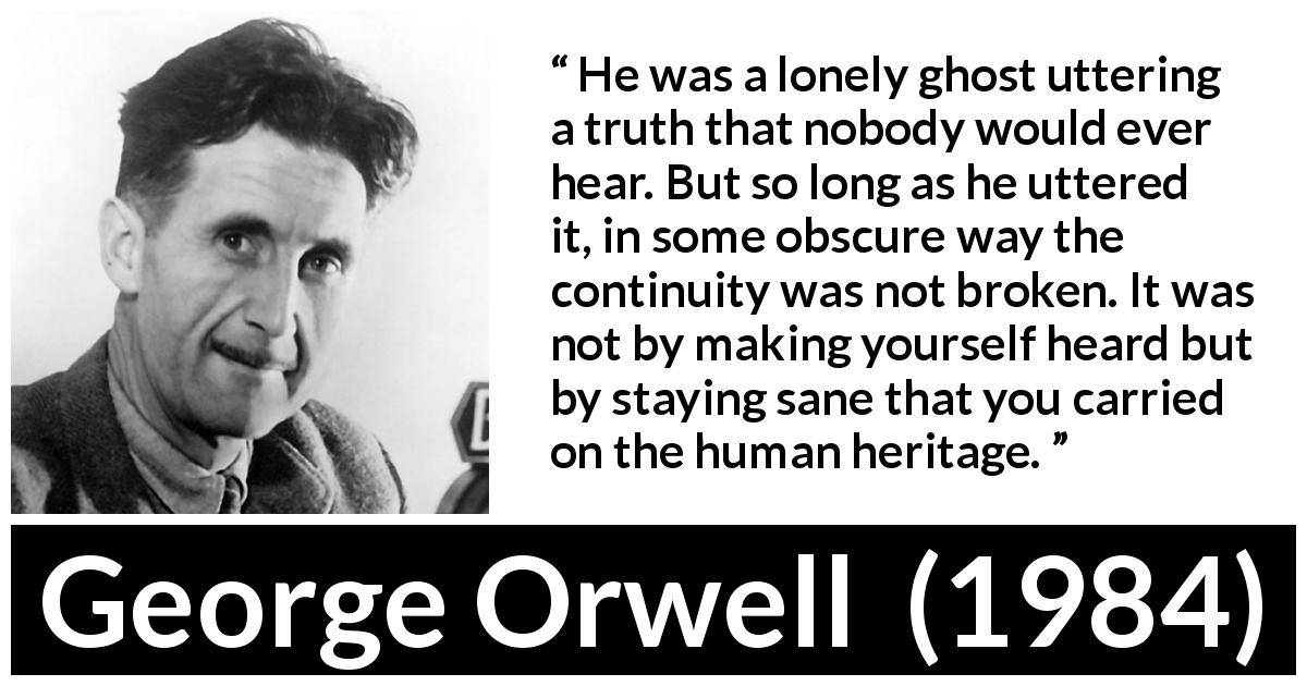 George Orwell quote about truth from 1984 - He was a lonely ghost uttering a truth that nobody would ever hear. But so long as he uttered it, in some obscure way the continuity was not broken. It was not by making yourself heard but by staying sane that you carried on the human heritage.