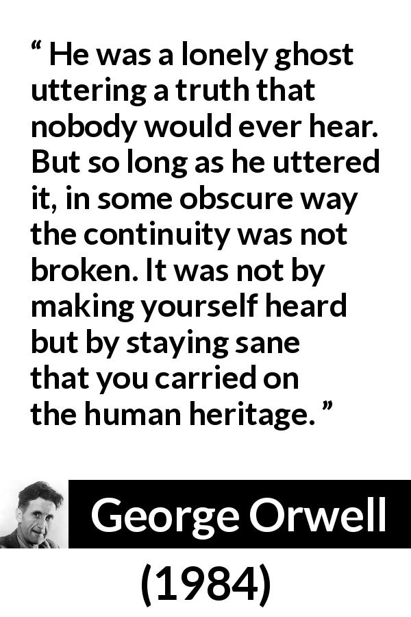 George Orwell quote about truth from 1984 - He was a lonely ghost uttering a truth that nobody would ever hear. But so long as he uttered it, in some obscure way the continuity was not broken. It was not by making yourself heard but by staying sane that you carried on the human heritage.