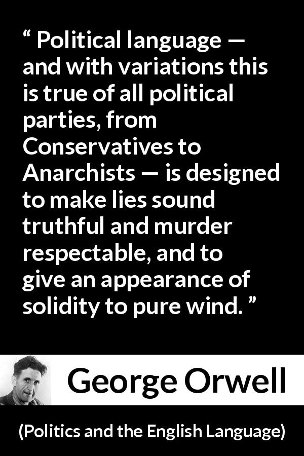 George Orwell quote about truth from Politics and the English Language - Political language — and with variations this is true of all political parties, from Conservatives to Anarchists — is designed to make lies sound truthful and murder respectable, and to give an appearance of solidity to pure wind.