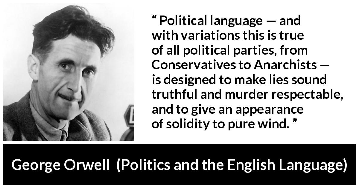 George Orwell quote about truth from Politics and the English Language - Political language — and with variations this is true of all political parties, from Conservatives to Anarchists — is designed to make lies sound truthful and murder respectable, and to give an appearance of solidity to pure wind.