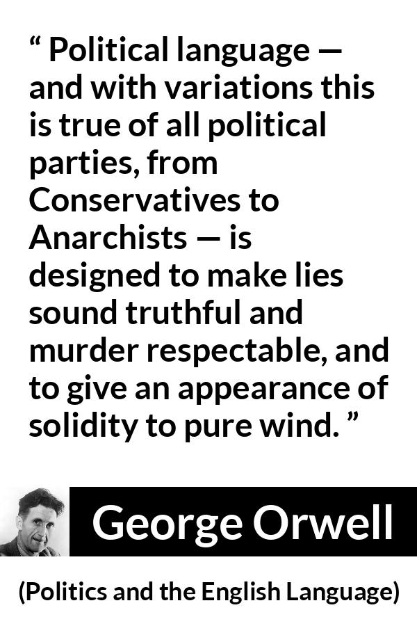 George Orwell quote about truth from Politics and the English Language - Political language — and with variations this is true of all political parties, from Conservatives to Anarchists — is designed to make lies sound truthful and murder respectable, and to give an appearance of solidity to pure wind.