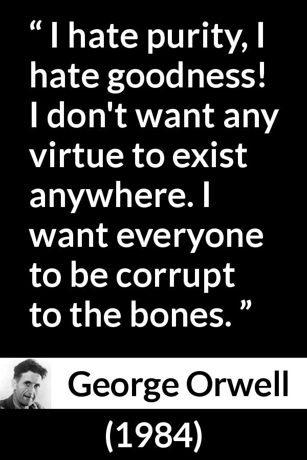 George Orwell quote about virtue from 1984 - I hate purity, I hate goodness! I don't want any virtue to exist anywhere. I want everyone to be corrupt to the bones.