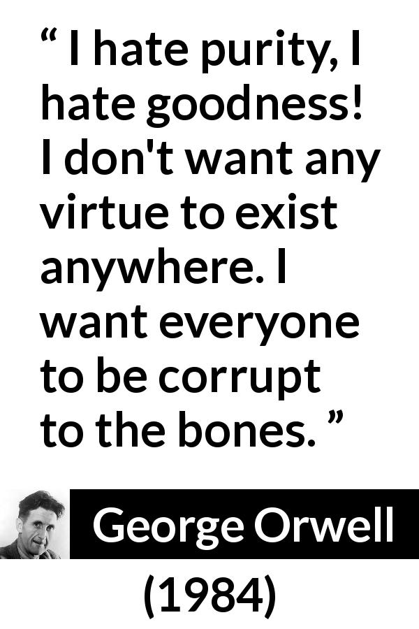 George Orwell quote about virtue from 1984 - I hate purity, I hate goodness! I don't want any virtue to exist anywhere. I want everyone to be corrupt to the bones.