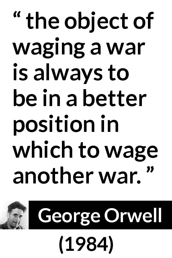 George Orwell quote about war from 1984 - the object of waging a war is always to be in a better position in which to wage another war.