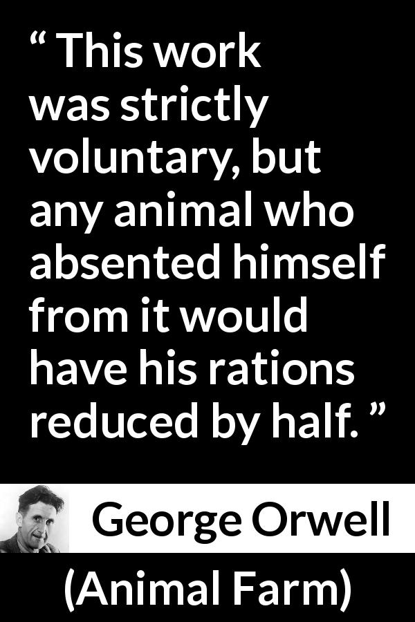 George Orwell quote about work from Animal Farm - This work was strictly voluntary, but any animal who absented himself from it would have his rations reduced by half.