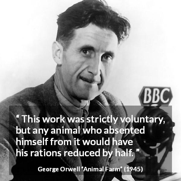 George Orwell quote about work from Animal Farm - This work was strictly voluntary, but any animal who absented himself from it would have his rations reduced by half.
