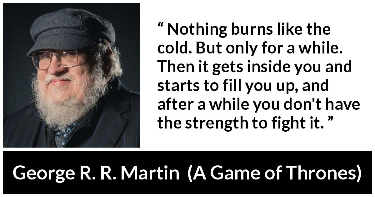George R. R. Martin quote about burning from A Game of Thrones - Nothing burns like the cold. But only for a while. Then it gets inside you and starts to fill you up, and after a while you don't have the strength to fight it.