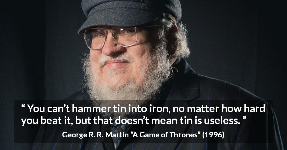 George R. R. Martin quote about change from A Game of Thrones - You can’t hammer tin into iron, no matter how hard you beat it, but that doesn’t mean tin is useless.